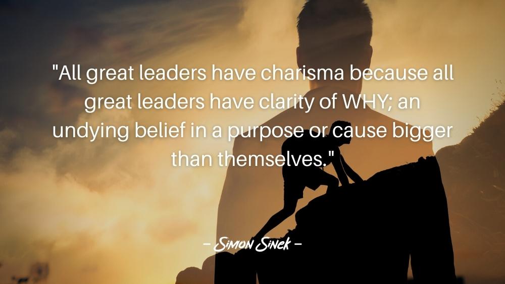 All great leaders have charisma because all great leaders have clarity of WHY an undying belief in a purpose or cause bigger than themselves