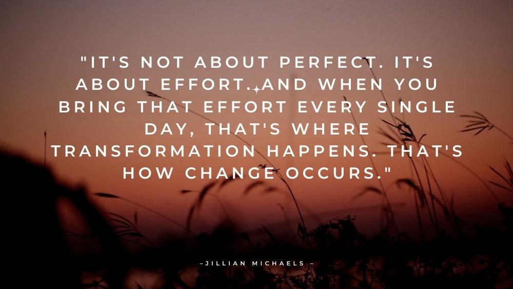 Its not about perfect. Its about effort. And when you bring that effort every single day thats where transformation happens. Thats how change occurs