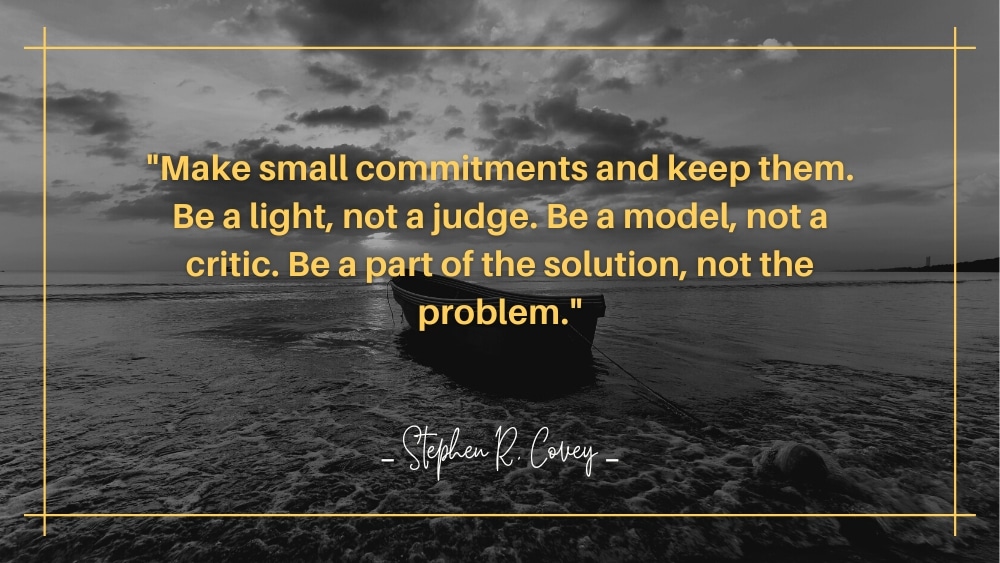 Make small commitments and keep them. Be a light not a judge. Be a model not a critic. Be a part of the solution not the problem