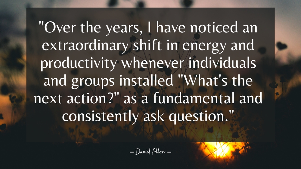 Over the years I have noticed an extraordinary shift in energy and productivity whenever individuals and groups installed Whats the next action as a fundamental and consistently ask question