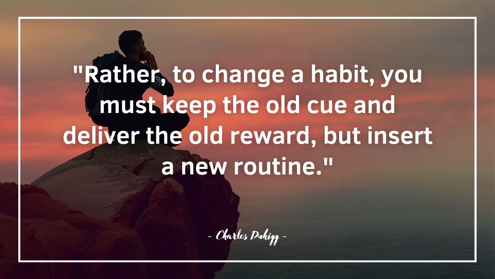 Rather to change a habit you must keep the old cue and deliver the old reward but insert a new routine