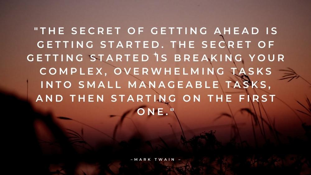 The secret of getting ahead is getting started. The secret of getting started is breaking your complex overwhelming tasks
