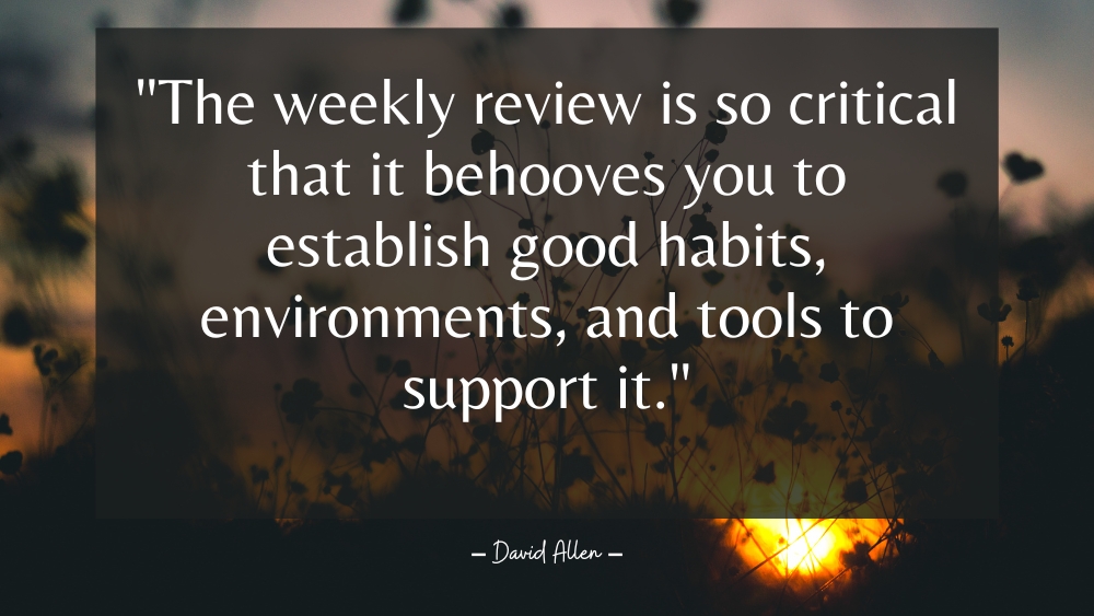 The weekly review is so critical that it behooves you to establish good habits environments and tools to support it