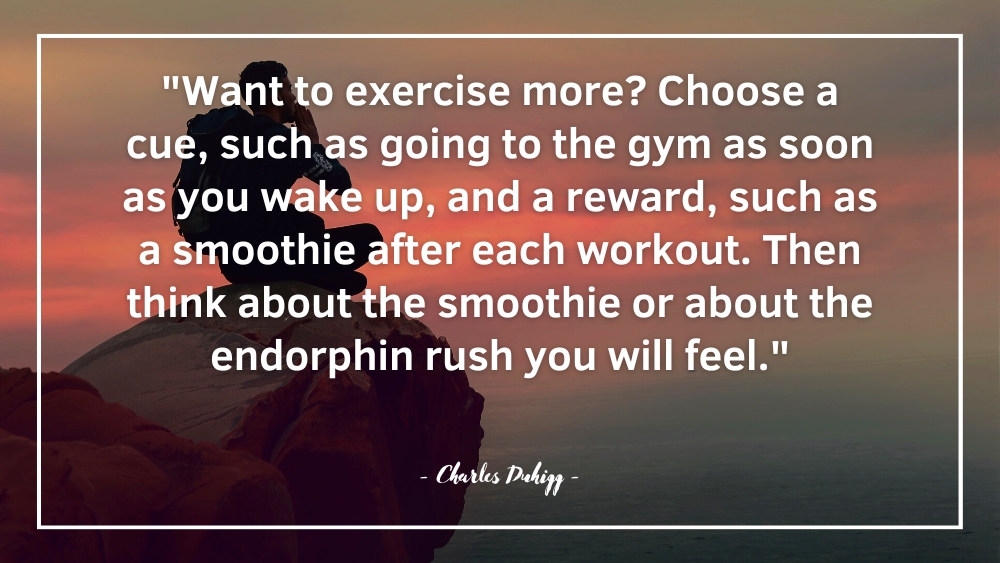 Want to exercise more Choose a cue such as going to the gym as soon as you wake up and a reward such as a smoothie after each workout